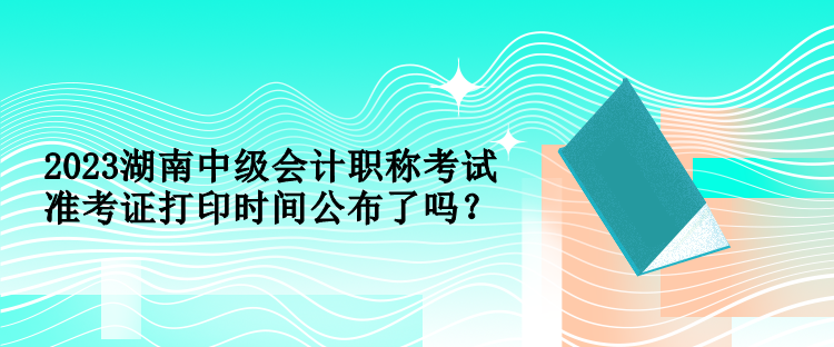 2023湖南中級會計職稱考試準考證打印時間公布了嗎？