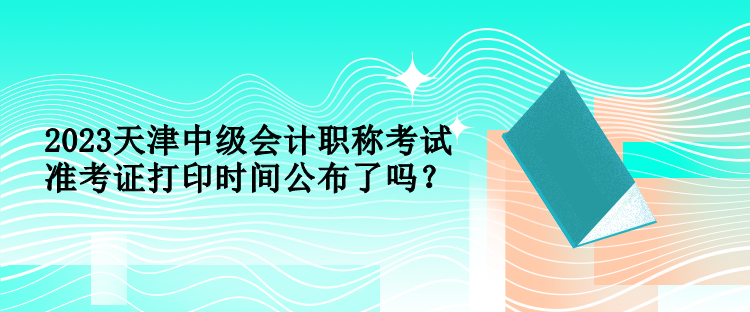 2023天津中級會計職稱考試準(zhǔn)考證打印時間公布了嗎？