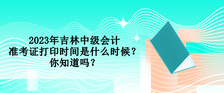 2023年吉林中級會計準考證打印時間是什么時候？你知道嗎？