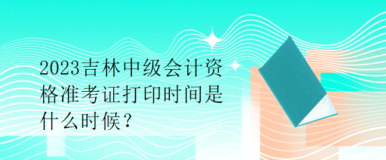 2023吉林中級會計(jì)資格準(zhǔn)考證打印時間是什么時候？