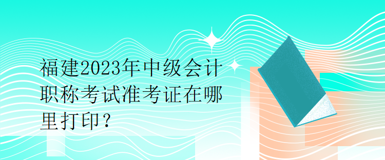 福建2023年中級會計職稱考試準(zhǔn)考證在哪里打印？