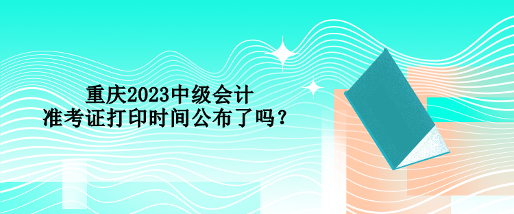 重慶2023中級(jí)會(huì)計(jì)準(zhǔn)考證打印時(shí)間公布了嗎？