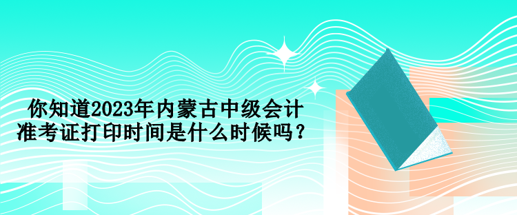 你知道2023年內蒙古中級會計準考證打印時間是什么時候嗎？