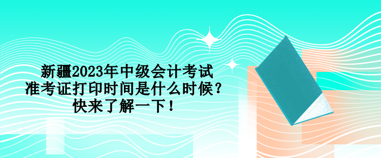 新疆2023年中級會計考試準考證打印時間是什么時候？快來了解一下！