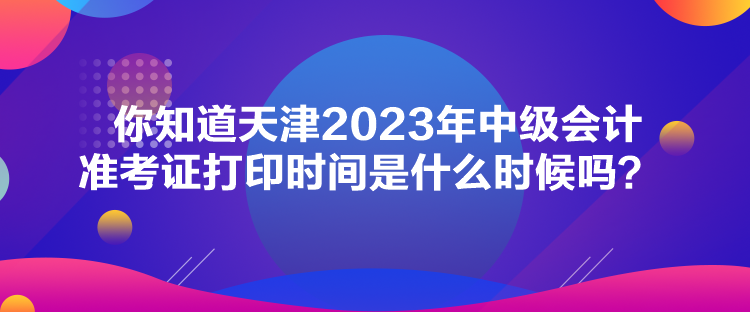 你知道天津2023年中級會計準考證打印時間是什么時候嗎？