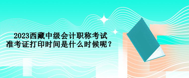 2023西藏中級會計職稱考試準(zhǔn)考證打印時間是什么時候呢？