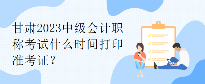 甘肅2023中級(jí)會(huì)計(jì)職稱考試什么時(shí)間打印準(zhǔn)考證？