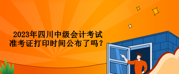 2023年四川中級會(huì)計(jì)考試準(zhǔn)考證打印時(shí)間公布了嗎？