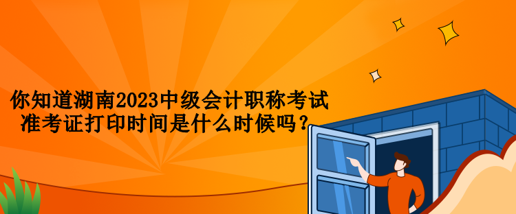 你知道湖南2023中級會計職稱考試準考證打印時間是什么時候嗎？