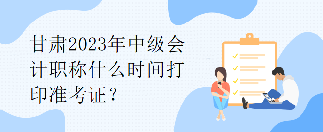 甘肅2023年中級會計職稱什么時間打印準考證？