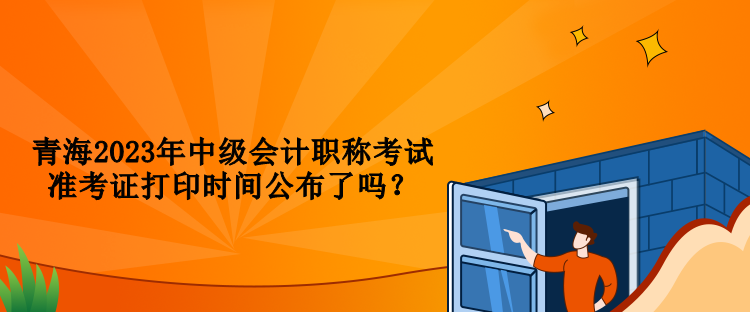 青海2023年中級會計職稱考試準考證打印時間公布了嗎？