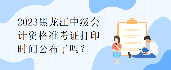 2023黑龍江中級會計資格準考證打印時間公布了嗎？