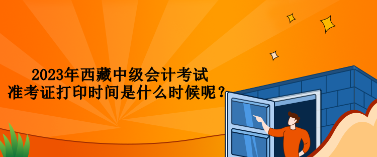 2023年西藏中級(jí)會(huì)計(jì)考試準(zhǔn)考證打印時(shí)間是什么時(shí)候呢？