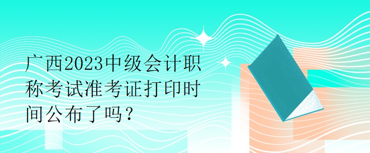 廣西2023中級(jí)會(huì)計(jì)職稱考試準(zhǔn)考證打印時(shí)間公布了嗎？