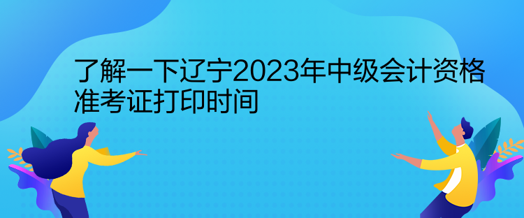 了解一下遼寧2023年中級會計資格準考證打印時間