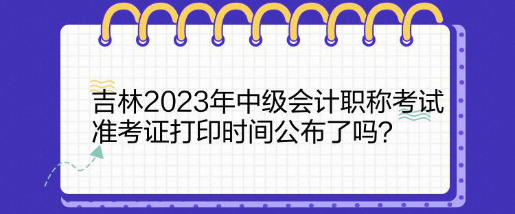 吉林2023年中級(jí)會(huì)計(jì)職稱考試準(zhǔn)考證打印時(shí)間公布了嗎？