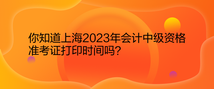 你知道上海2023年會計中級資格準(zhǔn)考證打印時間嗎？