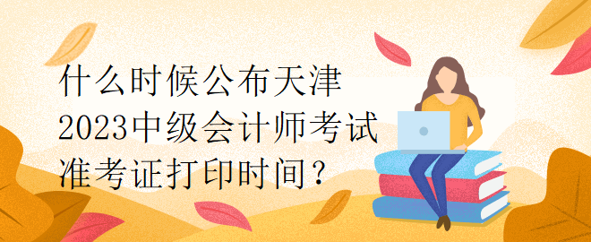 什么時(shí)候公布天津2023中級(jí)會(huì)計(jì)師考試準(zhǔn)考證打印時(shí)間？