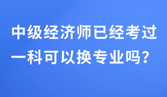 中級(jí)經(jīng)濟(jì)師已經(jīng)考過一科可以換專業(yè)嗎？