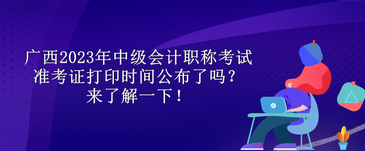 廣西2023年中級會計職稱考試準(zhǔn)考證打印時間公布了嗎？來了解一下！