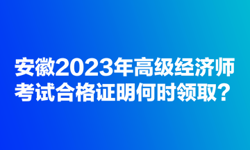 安徽2023年高級(jí)經(jīng)濟(jì)師考試合格證明何時(shí)領(lǐng)取？