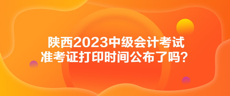 陜西2023中級會(huì)計(jì)考試準(zhǔn)考證打印時(shí)間公布了嗎？