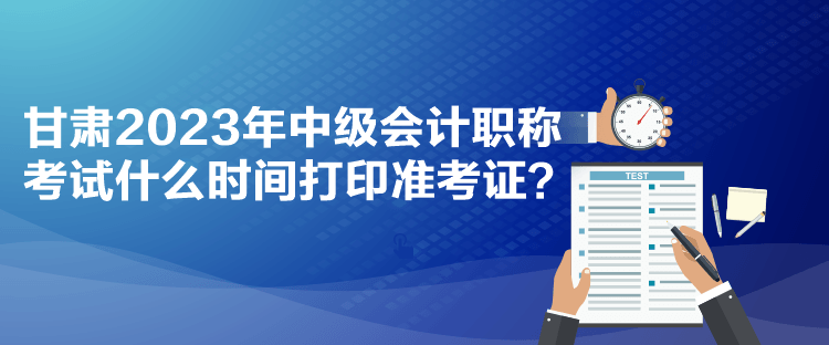 甘肅2023年中級(jí)會(huì)計(jì)職稱考試什么時(shí)間打印準(zhǔn)考證？