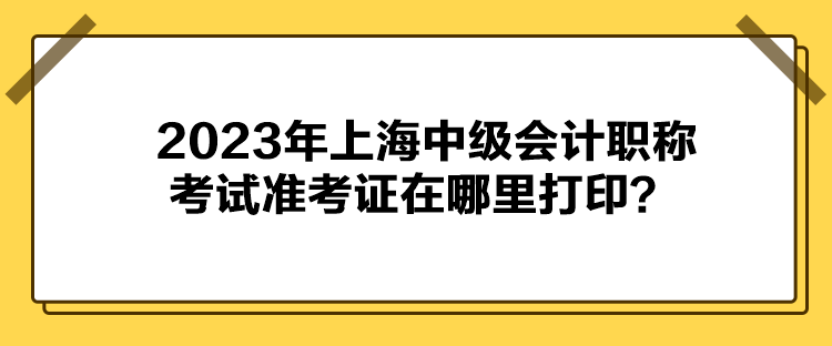 2023年上海中級會計職稱考試準考證在哪里打印？