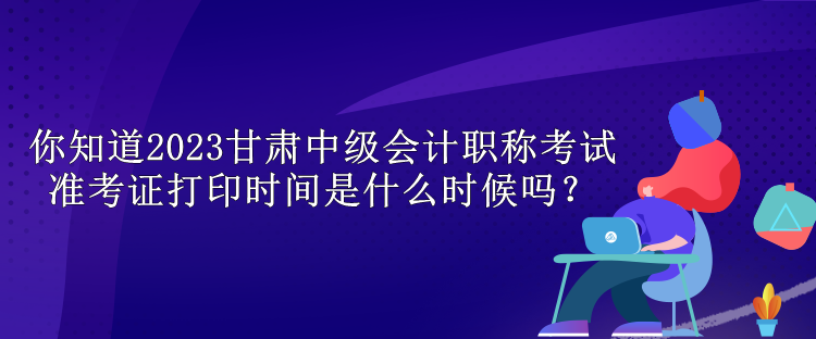 你知道2023甘肅中級會計職稱考試準(zhǔn)考證打印時間是什么時候嗎？