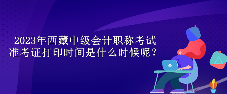 2023年西藏中級(jí)會(huì)計(jì)職稱考試準(zhǔn)考證打印時(shí)間是什么時(shí)候呢？