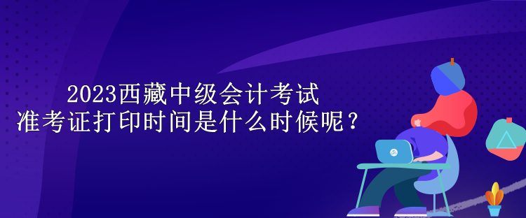 2023西藏中級會計考試準考證打印時間是什么時候呢？