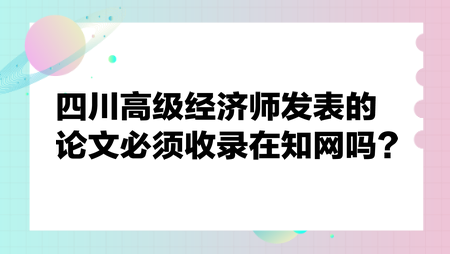 四川高級經(jīng)濟師發(fā)表的論文必須收錄在知網(wǎng)嗎？