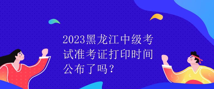 2023黑龍江中級(jí)考試準(zhǔn)考證打印時(shí)間公布了嗎？