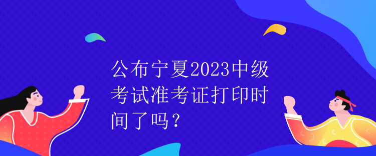 公布寧夏2023中級(jí)考試準(zhǔn)考證打印時(shí)間了嗎？