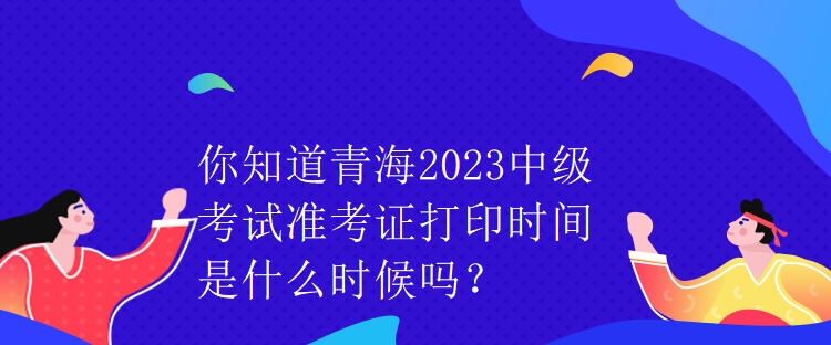 你知道青海2023中級考試準考證打印時間是什么時候嗎？