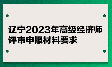 遼寧2023年高級(jí)經(jīng)濟(jì)師評審申報(bào)材料要求