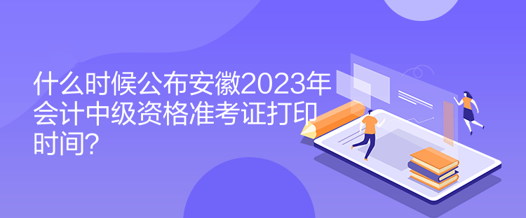 什么時候公布安徽2023年會計中級資格準考證打印時間？