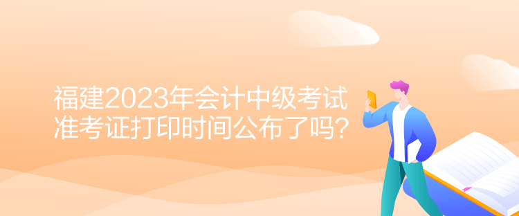 福建2023年會計中級考試準考證打印時間公布了嗎？