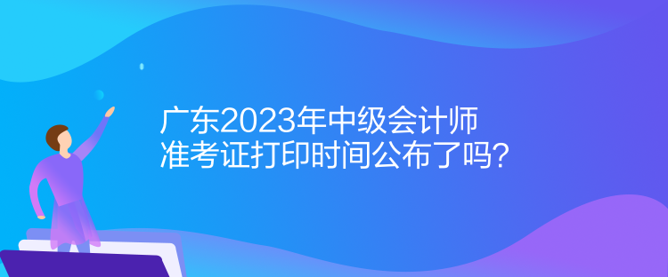 廣東2023年中級會計(jì)師準(zhǔn)考證打印時間公布了嗎？