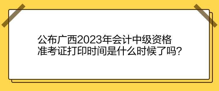 公布廣西2023年會計中級資格準考證打印時間是什么時候了嗎？