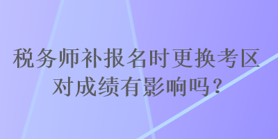 稅務(wù)師補(bǔ)報(bào)名時(shí)更換考區(qū)對(duì)成績有影響嗎？