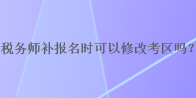 稅務(wù)師補(bǔ)報(bào)名時(shí)可以修改考區(qū)嗎？