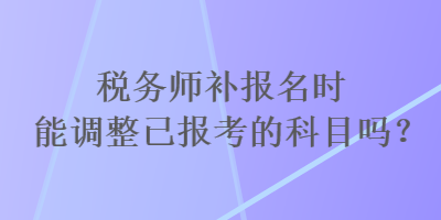 稅務(wù)師補(bǔ)報(bào)名時(shí)能調(diào)整已報(bào)考的科目嗎？