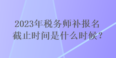 2023年稅務師補報名截止時間是什么時候？