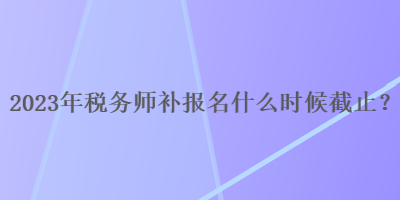 2023年稅務(wù)師補(bǔ)報(bào)名什么時(shí)候截止？