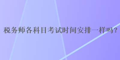 稅務(wù)師各科目考試時間安排一樣嗎？