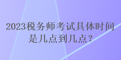 2023稅務(wù)師考試具體時間是幾點到幾點？