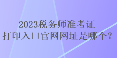 2023稅務(wù)師準(zhǔn)考證打印入口官網(wǎng)網(wǎng)址是哪個(gè)？