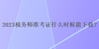 2023稅務(wù)師準(zhǔn)考證什么時(shí)候能下載？