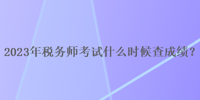 2023年稅務(wù)師考試什么時(shí)候查成績(jī)？